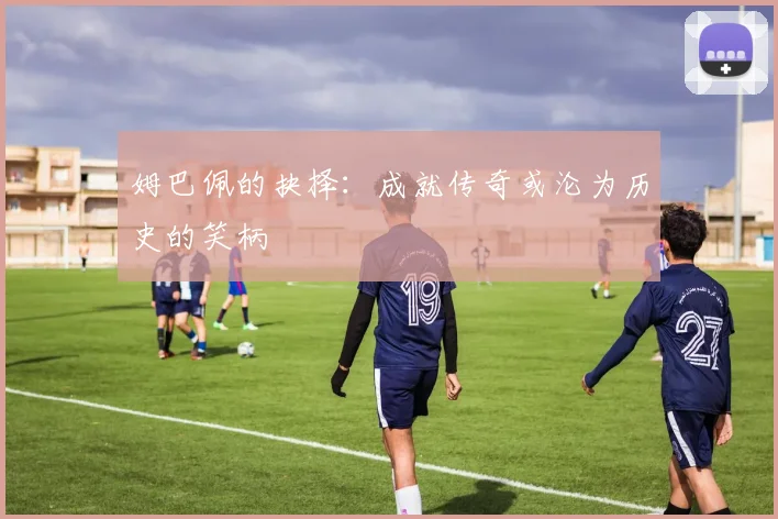 姆巴佩的抉择：成就传奇或沦为历史的笑柄
